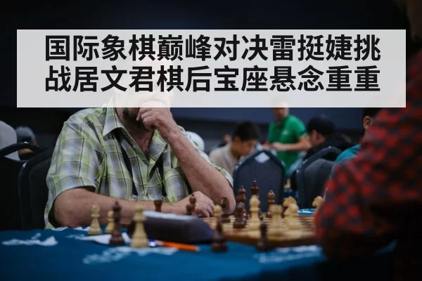 国际象棋巅峰对决雷挺婕挑战居文君棋后宝座悬念重重