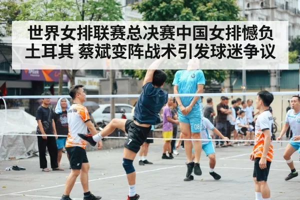 世界女排联赛总决赛中国女排憾负土耳其 蔡斌变阵战术引发球迷争议