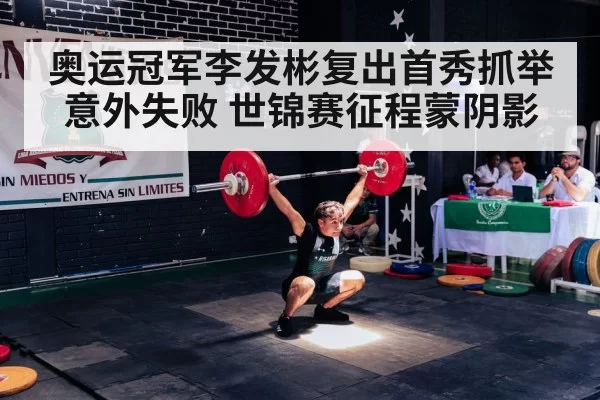 奥运冠军李发彬复出首秀抓举意外失败 世锦赛征程蒙阴影