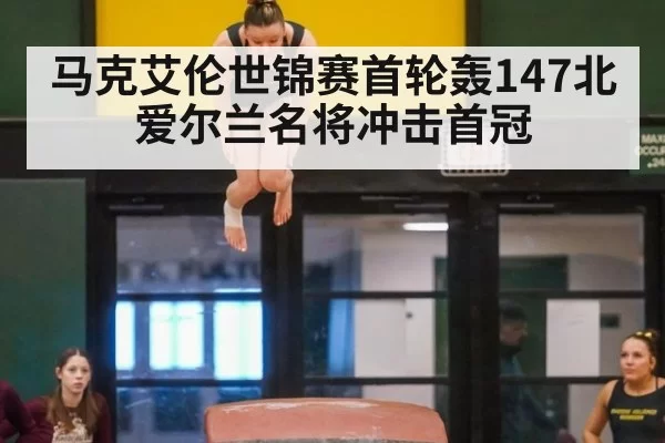 马克艾伦世锦赛首轮轰147北爱尔兰名将冲击首冠