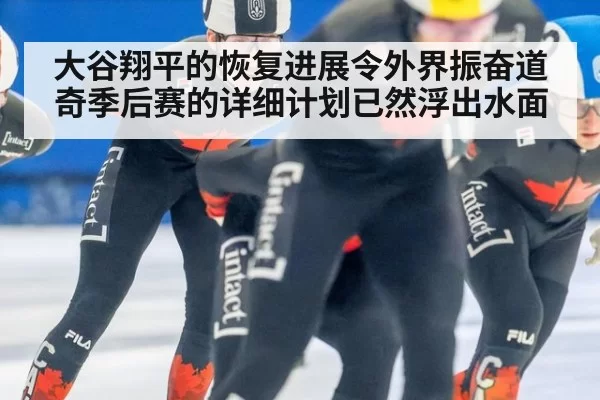 大谷翔平的恢复进展令外界振奋道奇季后赛的详细计划已然浮出水面