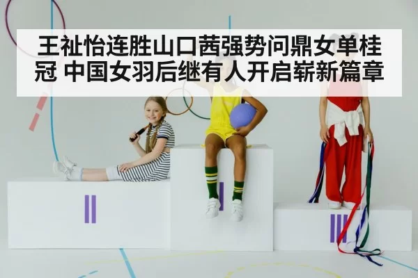 王祉怡连胜山口茜强势问鼎女单桂冠 中国女羽后继有人开启崭新篇章
